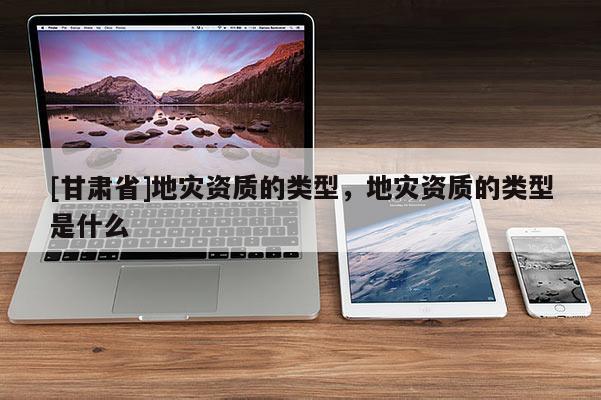 [甘肅省]地災資質的類型，地災資質的類型是什么