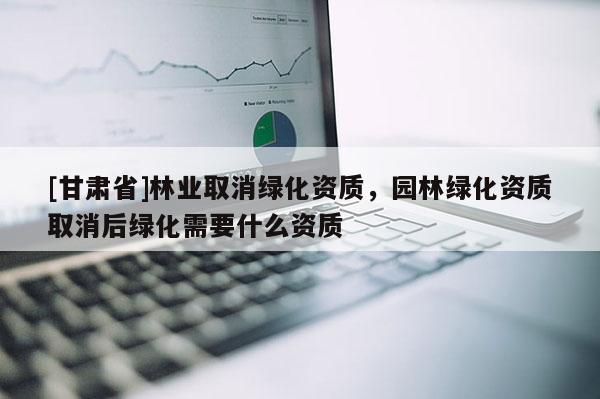 [甘肅省]林業取消綠化資質，園林綠化資質取消后綠化需要什么資質