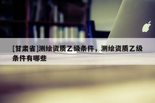 [甘肅省]測繪資質乙級條件，測繪資質乙級條件有哪些