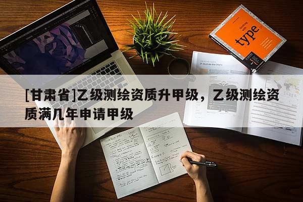 [甘肅省]乙級測繪資質升甲級，乙級測繪資質滿幾年申請甲級
