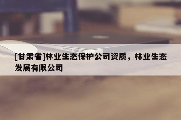 [甘肅省]林業生態保護公司資質，林業生態發展有限公司
