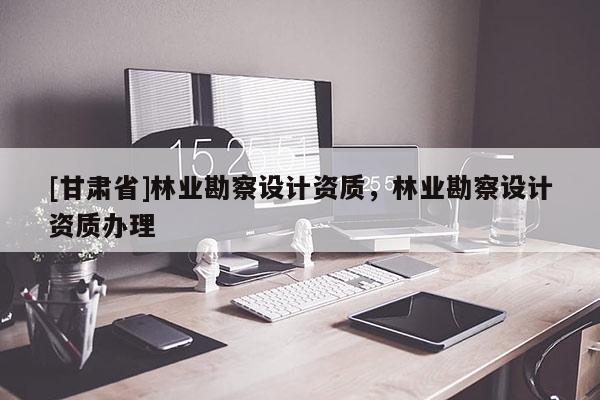 [甘肅省]林業勘察設計資質，林業勘察設計資質辦理