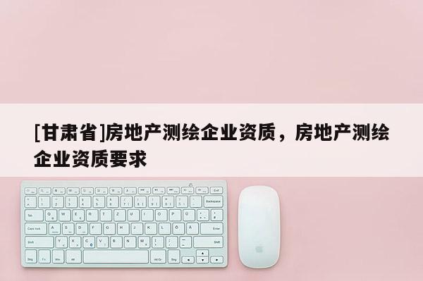 [甘肅省]房地產(chǎn)測繪企業(yè)資質(zhì)，房地產(chǎn)測繪企業(yè)資質(zhì)要求