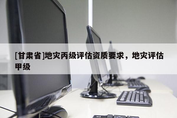 [甘肅省]地災丙級評估資質要求，地災評估甲級