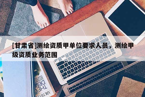 [甘肅省]測繪資質(zhì)甲單位要求人員，測繪甲級資質(zhì)業(yè)務(wù)范圍