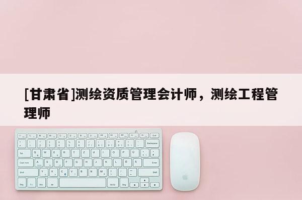 [甘肅省]測繪資質(zhì)管理會計師，測繪工程管理師