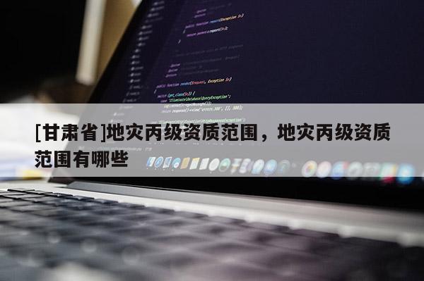 [甘肅省]地災丙級資質范圍，地災丙級資質范圍有哪些