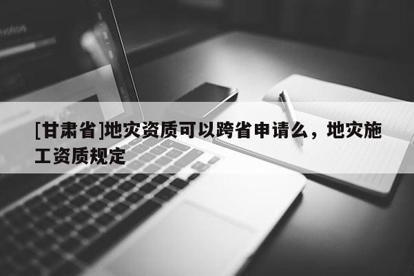 [甘肅省]地災資質可以跨省申請么，地災施工資質規定