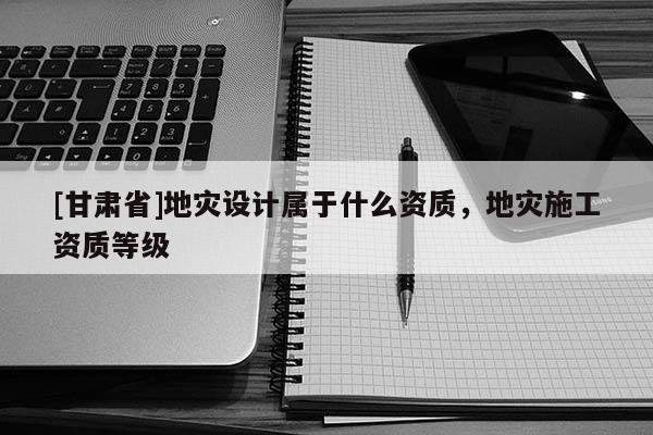 [甘肅省]地災設計屬于什么資質，地災施工資質等級
