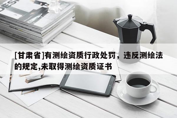 [甘肅省]有測繪資質(zhì)行政處罰，違反測繪法的規(guī)定,未取得測繪資質(zhì)證書