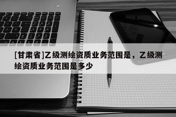 [甘肅省]乙級測繪資質(zhì)業(yè)務(wù)范圍是，乙級測繪資質(zhì)業(yè)務(wù)范圍是多少