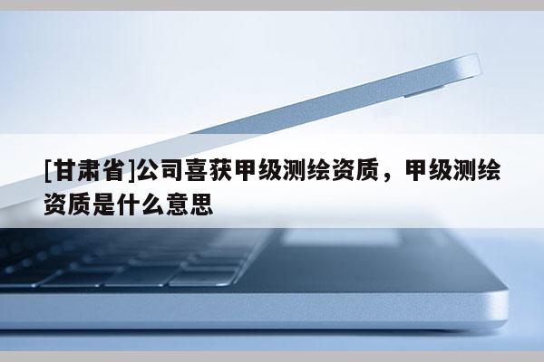 [甘肅省]公司喜獲甲級測繪資質，甲級測繪資質是什么意思