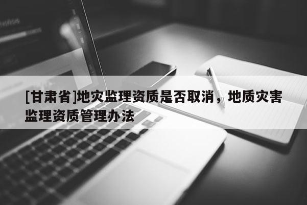 [甘肅省]地災監理資質是否取消，地質災害監理資質管理辦法