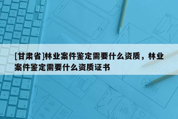[甘肅省]林業案件鑒定需要什么資質，林業案件鑒定需要什么資質證書