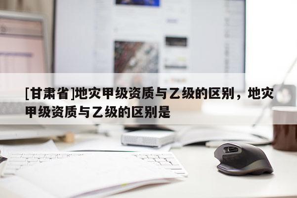 [甘肅省]地災甲級資質與乙級的區別，地災甲級資質與乙級的區別是