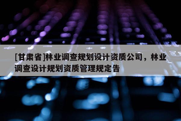 [甘肅省]林業調查規劃設計資質公司，林業調查設計規劃資質管理規定告