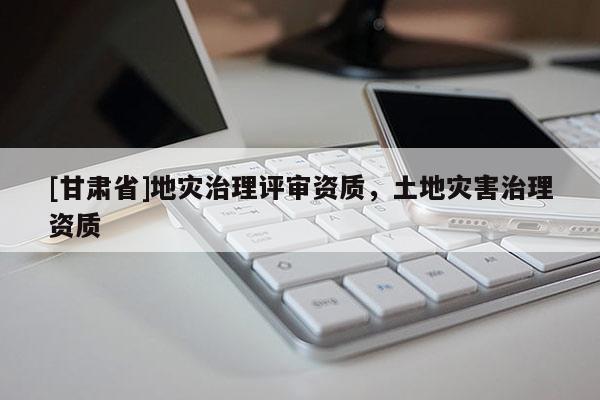 [甘肅省]地災治理評審資質，土地災害治理資質