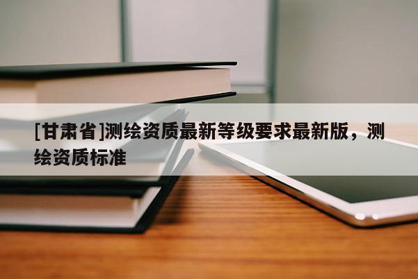 [甘肅省]測繪資質最新等級要求最新版，測繪資質標準