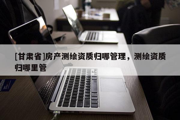 [甘肅省]房產測繪資質歸哪管理，測繪資質歸哪里管