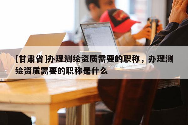 [甘肅省]辦理測繪資質需要的職稱，辦理測繪資質需要的職稱是什么