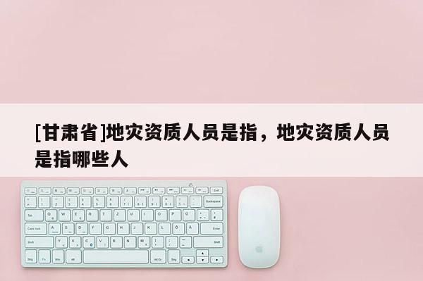 [甘肅省]地災資質人員是指，地災資質人員是指哪些人