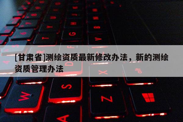 [甘肅省]測繪資質最新修改辦法，新的測繪資質管理辦法