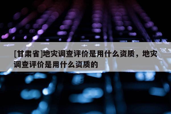[甘肅省]地災調查評價是用什么資質，地災調查評價是用什么資質的