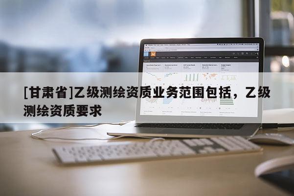 [甘肅省]乙級測繪資質業務范圍包括，乙級測繪資質要求