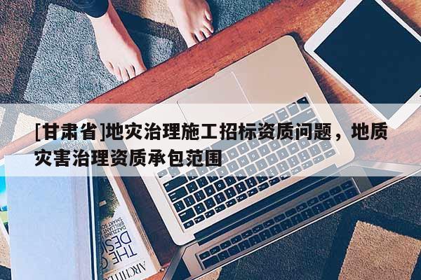 [甘肅省]地災治理施工招標資質問題，地質災害治理資質承包范圍