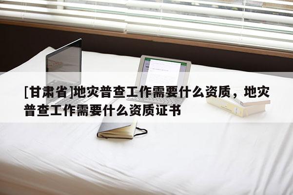 [甘肅省]地災普查工作需要什么資質，地災普查工作需要什么資質證書