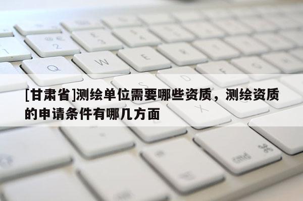 [甘肅省]測繪單位需要哪些資質，測繪資質的申請條件有哪幾方面