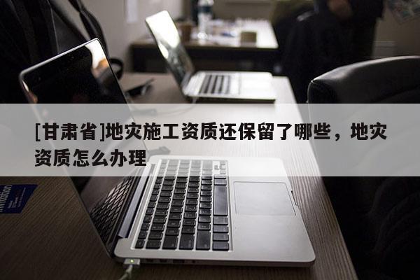 [甘肅省]地災施工資質還保留了哪些，地災資質怎么辦理