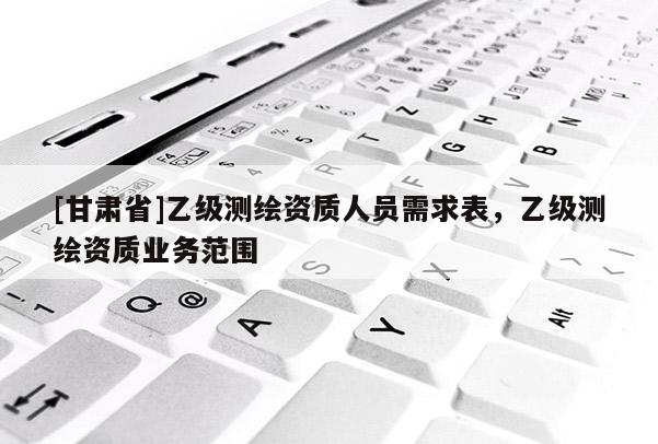 [甘肅省]乙級測繪資質人員需求表，乙級測繪資質業務范圍