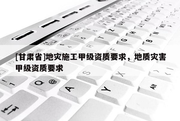 [甘肅省]地災施工甲級資質要求，地質災害甲級資質要求