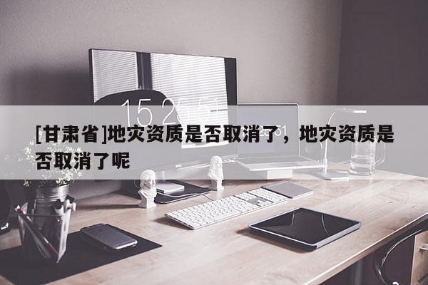 [甘肅省]地災資質是否取消了，地災資質是否取消了呢