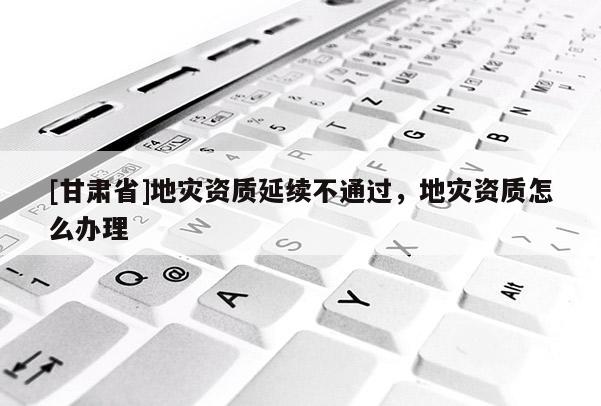 [甘肅省]地災資質延續不通過，地災資質怎么辦理
