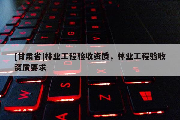 [甘肅省]林業(yè)工程驗(yàn)收資質(zhì)，林業(yè)工程驗(yàn)收資質(zhì)要求