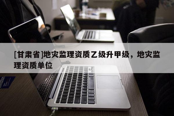 [甘肅省]地災監理資質乙級升甲級，地災監理資質單位