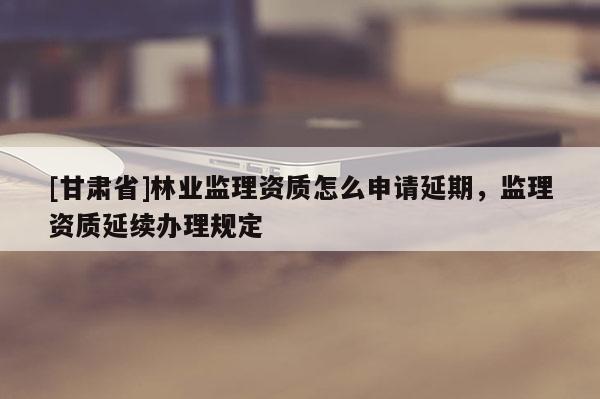 [甘肅省]林業(yè)監(jiān)理資質(zhì)怎么申請延期，監(jiān)理資質(zhì)延續(xù)辦理規(guī)定