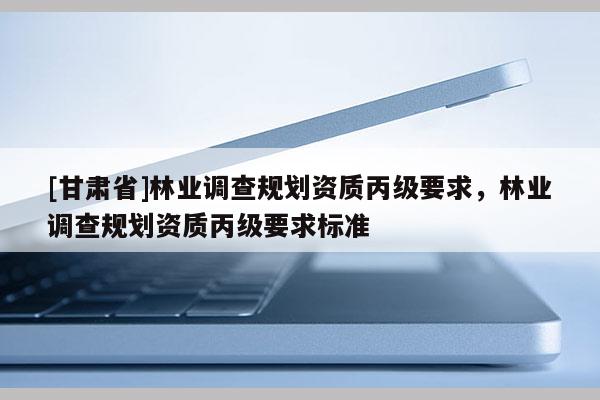 [甘肅省]林業(yè)調(diào)查規(guī)劃資質(zhì)丙級要求，林業(yè)調(diào)查規(guī)劃資質(zhì)丙級要求標(biāo)準(zhǔn)