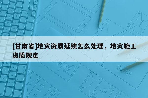 [甘肅省]地災資質延續怎么處理，地災施工資質規定