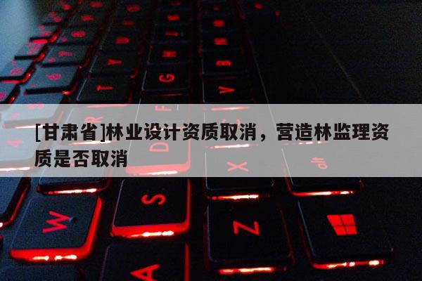 [甘肅省]林業(yè)設(shè)計(jì)資質(zhì)取消，營(yíng)造林監(jiān)理資質(zhì)是否取消