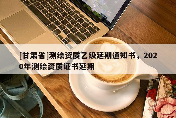 [甘肅省]測繪資質乙級延期通知書，2020年測繪資質證書延期