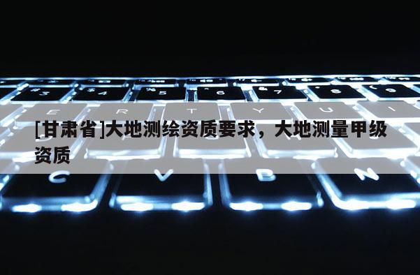 [甘肅省]大地測繪資質要求，大地測量甲級資質
