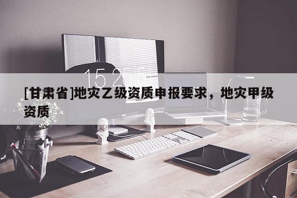 [甘肅省]地災乙級資質申報要求，地災甲級資質