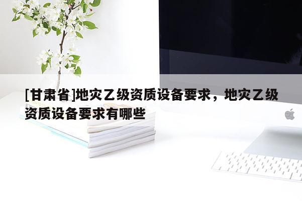 [甘肅省]地災乙級資質設備要求，地災乙級資質設備要求有哪些