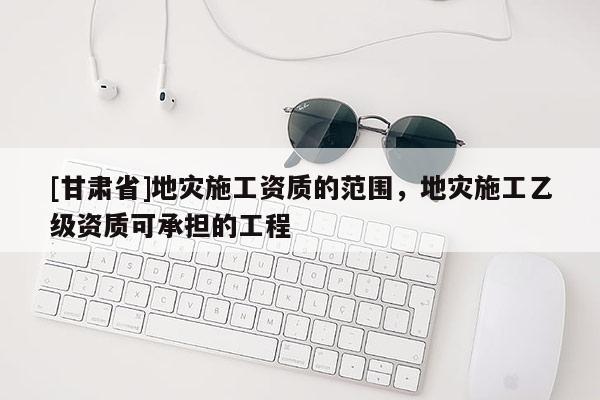 [甘肅省]地災施工資質的范圍，地災施工乙級資質可承擔的工程
