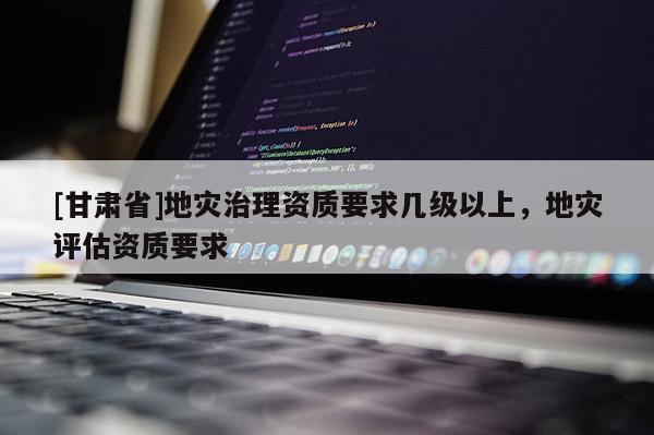 [甘肅省]地災治理資質要求幾級以上，地災評估資質要求