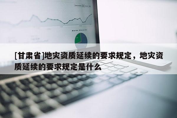 [甘肅省]地災資質延續的要求規定，地災資質延續的要求規定是什么