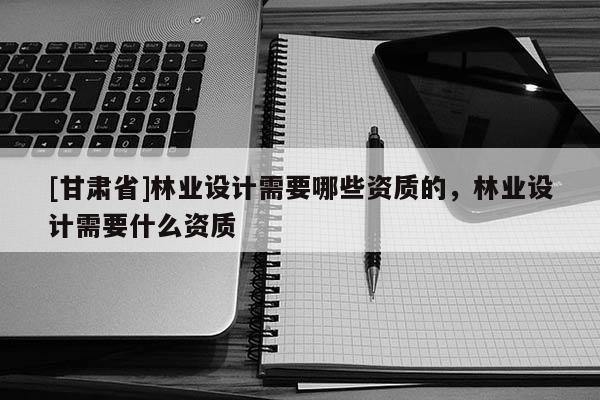 [甘肅省]林業(yè)設(shè)計(jì)需要哪些資質(zhì)的，林業(yè)設(shè)計(jì)需要什么資質(zhì)